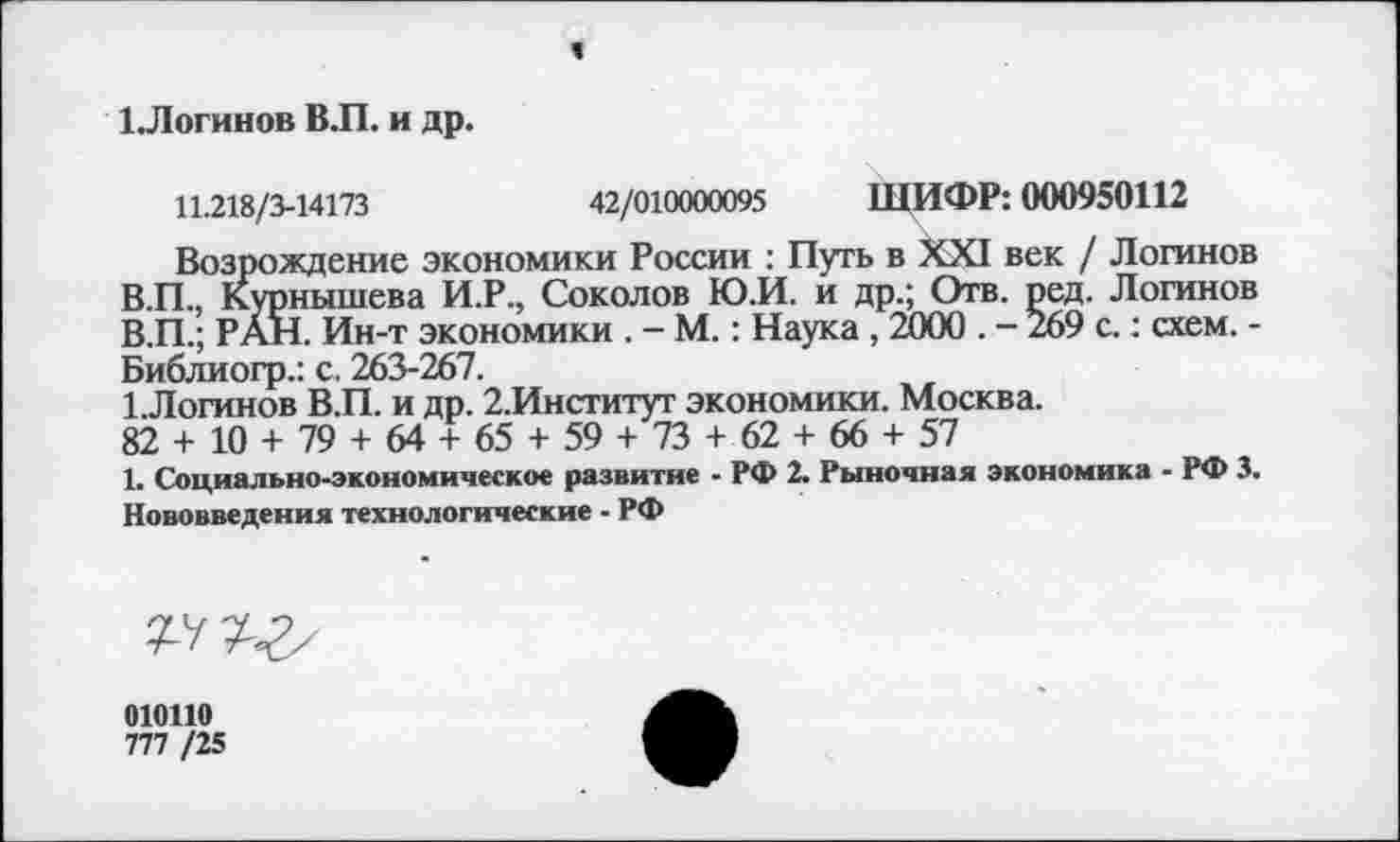 ﻿ЪЛогинов В.П. и др.
11.218/3-14173	42/010000095 ШИФР: 000950112
Возрождение экономики России : Путь в XXI век / Логинов В.П., Курнышева И.Р., Соколов Ю.И. и др.; Отв. ред. Логинов В.П.; РАН. Ин-т экономики . - М.: Наука, 2000 . - 269 с.: схем. -Библиогр.: с. 263-267.
ЪЛогинов В.П. и др. 2.Институт экономики. Москва. 82 + 10 + 79 + 64 + 65 + 59 + 73 + 62 + 66 + 57
1. Социально-экономическое развитие - РФ 2. Рыночная экономика ■ РФ 3. Нововведения технологические - РФ
010110
777 /25